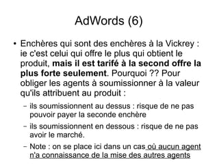 AdWords (6)
●   Enchères qui sont des enchères à la Vickrey :
    ie c'est celui qui offre le plus qui obtient le
    produit, mais il est tarifé à la second offre la
    plus forte seulement. Pourquoi ?? Pour
    obliger les agents à soumissionner à la valeur
    qu'ils attribuent au produit :
    –   ils soumissionnent au dessus : risque de ne pas
        pouvoir payer la seconde enchère
    –   ils soumissionnent en dessous : risque de ne pas
        avoir le marché.
    –   Note : on se place ici dans un cas où aucun agent
        n'a connaissance de la mise des autres agents
 