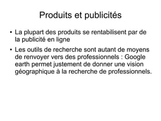 Produits et publicités
●   La plupart des produits se rentabilisent par de
    la publicité en ligne
●   Les outils de recherche sont autant de moyens
    de renvoyer vers des professionnels : Google
    earth permet justement de donner une vision
    géographique à la recherche de professionnels.
 