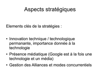 Aspects stratégiques

Elements clés de la stratégies :

●   Innovation technique / technologique
    permanante, importance donnée à la
    technologie
●   Présence médiatique (Google est à la fois une
    technologie et un média)
●   Gestion des Alliances et modes concurrentiels
 