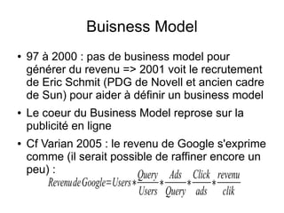 Buisness Model
●   97 à 2000 : pas de business model pour
    générer du revenu => 2001 voit le recrutement
    de Eric Schmit (PDG de Novell et ancien cadre
    de Sun) pour aider à définir un business model
●   Le coeur du Business Model reprose sur la
    publicité en ligne
●   Cf Varian 2005 : le revenu de Google s'exprime
    comme (il serait possible de raffiner encore un
    peu) :                 Query Ads Click revenu
        RevenudeGoogle=Users∗       ∗     ∗       ∗
                                Users Query ads       clik
 