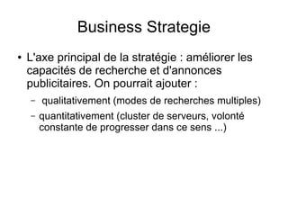 Business Strategie
●   L'axe principal de la stratégie : améliorer les
    capacités de recherche et d'annonces
    publicitaires. On pourrait ajouter :
    –   qualitativement (modes de recherches multiples)
    –   quantitativement (cluster de serveurs, volonté
        constante de progresser dans ce sens ...)
 