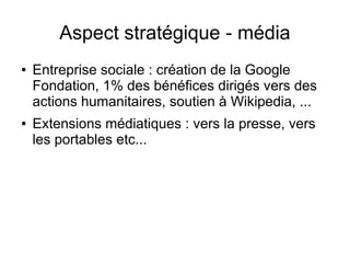 Aspect stratégique - média
●   Entreprise sociale : création de la Google
    Fondation, 1% des bénéfices dirigés vers des
    actions humanitaires, soutien à Wikipedia, ...
●   Extensions médiatiques : vers la presse, vers
    les portables etc...
 