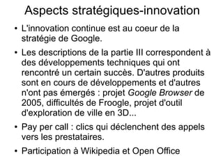 Aspects stratégiques-innovation
●   L'innovation continue est au coeur de la
    stratégie de Google.
●   Les descriptions de la partie III correspondent à
    des développements techniques qui ont
    rencontré un certain succès. D'autres produits
    sont en cours de développements et d'autres
    n'ont pas émergés : projet Google Browser de
    2005, difficultés de Froogle, projet d'outil
    d'exploration de ville en 3D...
●   Pay per call : clics qui déclenchent des appels
    vers les prestataires.
●   Participation à Wikipedia et Open Office
 