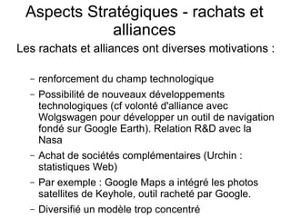 Aspects Stratégiques - rachats et
             alliances
Les rachats et alliances ont diverses motivations :

  –   renforcement du champ technologique
  –   Possibilité de nouveaux développements
      technologiques (cf volonté d'alliance avec
      Wolgswagen pour développer un outil de navigation
      fondé sur Google Earth). Relation R&D avec la
      Nasa
  –   Achat de sociétés complémentaires (Urchin :
      statistiques Web)
  –   Par exemple : Google Maps a intégré les photos
      satellites de Keyhole, outil racheté par Google.
  –   Diversifié un modèle trop concentré
 