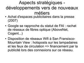 Aspects stratégiques -
développements vers de nouveaux
            métiers
●   Achat d'espaces publicitaires dans la presse
    (2007)
●   Google se rapproche du statut de FAI : rachat
    de réseaux de fibres optique (AboveNet,
    Cogent...)
●   Disposition de réseaux Wifi à San Fransisco-
    Mountain View : hotsposts sur les lampadaires
    et les feux de circulation => financement par la
    publicité lors des connexions sur ce réseau.
 