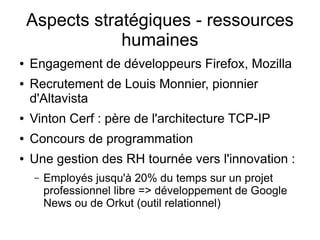 Aspects stratégiques - ressources
                humaines
●   Engagement de développeurs Firefox, Mozilla
●   Recrutement de Louis Monnier, pionnier
    d'Altavista
●   Vinton Cerf : père de l'architecture TCP-IP
●   Concours de programmation
●   Une gestion des RH tournée vers l'innovation :
    –   Employés jusqu'à 20% du temps sur un projet
        professionnel libre => développement de Google
        News ou de Orkut (outil relationnel)
 
