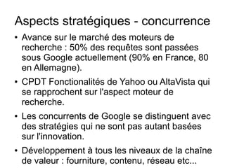 Aspects stratégiques - concurrence
●   Avance sur le marché des moteurs de
    recherche : 50% des requêtes sont passées
    sous Google actuellement (90% en France, 80
    en Allemagne).
●   CPDT Fonctionalités de Yahoo ou AltaVista qui
    se rapprochent sur l'aspect moteur de
    recherche.
●   Les concurrents de Google se distinguent avec
    des stratégies qui ne sont pas autant basées
    sur l'innovation.
●   Développement à tous les niveaux de la chaîne
    de valeur : fourniture, contenu, réseau etc...
 