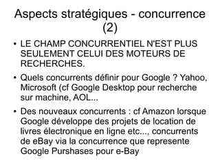 Aspects stratégiques - concurrence
                (2)
●   LE CHAMP CONCURRENTIEL N'EST PLUS
    SEULEMENT CELUI DES MOTEURS DE
    RECHERCHES.
●   Quels concurrents définir pour Google ? Yahoo,
    Microsoft (cf Google Desktop pour recherche
    sur machine, AOL...
●   Des nouveaux concurrents : cf Amazon lorsque
    Google développe des projets de location de
    livres électronique en ligne etc..., concurrents
    de eBay via la concurrence que represente
    Google Purshases pour e-Bay
 