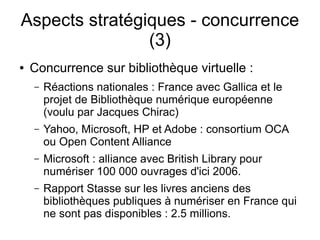 Aspects stratégiques - concurrence
                (3)
●   Concurrence sur bibliothèque virtuelle :
    –   Réactions nationales : France avec Gallica et le
        projet de Bibliothèque numérique européenne
        (voulu par Jacques Chirac)
    –   Yahoo, Microsoft, HP et Adobe : consortium OCA
        ou Open Content Alliance
    –   Microsoft : alliance avec British Library pour
        numériser 100 000 ouvrages d'ici 2006.
    –   Rapport Stasse sur les livres anciens des
        bibliothèques publiques à numériser en France qui
        ne sont pas disponibles : 2.5 millions.
 