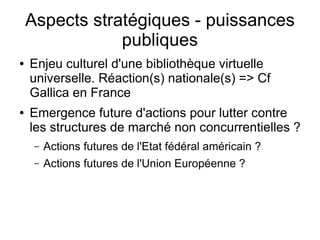 Aspects stratégiques - puissances
                publiques
●   Enjeu culturel d'une bibliothèque virtuelle
    universelle. Réaction(s) nationale(s) => Cf
    Gallica en France
●   Emergence future d'actions pour lutter contre
    les structures de marché non concurrentielles ?
     –   Actions futures de l'Etat fédéral américain ?
     –   Actions futures de l'Union Européenne ?
 