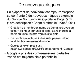 De nouveaux risques
●   En exlporant de nouveaux champs, l'entreprise
    se confronte à de nouveaux risques : exemple
    du Google Bombing qui exploite le PageRank
    (1ere description : Adam Mathes le 06/04/2001)
    –   Creation de nombreux noms de domaines avec du
        texte + pointeur sur un site cible. La recherche à
        partir du texte reverra vers le site cible.
    –   De nombreux acteurs individuels peuvent donc
        modifier le classement d'un site.
    –   Quelques exemples sur :
        http://fr.wikipedia.org/wiki/Bombardement_Google
●   Google a pris des contre-mesures partielles,
    Yahoo est toujours cible potentielle
 