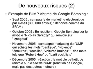 De nouveaux risques (2)
●   Exemple de l'UMP victime de Google Bombing :
    –   Sept 2005 : campagne de marketing électronique
        par e-mail (300 000 envois) : dénoncé comme du
        SPAM :
    –   Octobre 2005 : En réaction : Google Bombing sur le
        mot-clé "Nicolas Sarkozy" qui renvoie sur
        "Iznogoud"
    –   Novembre 2005 : campagne marketing de l'UMP
        qui achète les mots "banlieue", "violence",
        "émeutes", "racaille", "voitures brulées" + des mots
        tels que "Robert Hue" ou "parti socialiste"
    –   Décembre 2005 : réaction : le mot clé pathétique
        renvoie sur le site de l'UMP (réaction de Google,
        mais pas des autres moteurs)
 
