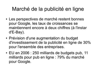Marché de la publicité en ligne
●   Les perspectives de marché restent bonnes
    pour Google, les taux de croissances se
    maintiennent encore à deux chiffres (à l'instar
    d'E-Bay).
●   Prévision d'une augmentation du budget
    d'investissement de la publicité en ligne de 30%
    pour l'ensemble des entreprises.
●   EU en 2006 : 250 milliards de budgets pub, 11
    milliards pour pub en ligne : 79% du marché
    pour Google.
 