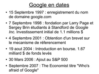 Google en dates
●   15 Septembre 1997 : enregistrement du nom
    de domaine google.com
●   7 Septembre 1998 : fondation par Larry Page et
    Sergey Brin étudiants à Standford de Google
    Inc. Investissement initial de 1.1 millions $
●   4 Septembre 2001 : Obtention d'un brevet sur
    le mecanisme de réferencement
●   19 aout 2004 : Introduction en bourse. 1.67
    milliard $ de fonds levés
●   30 Mars 2006 : Ajout au S&P 500
●   Septembre 2007 : The Economist titre "Who's
    afraid of Google"
 