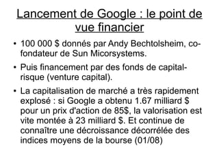 Lancement de Google : le point de
             vue financier
●   100 000 $ donnés par Andy Bechtolsheim, co-
    fondateur de Sun Micorsystems.
●   Puis financement par des fonds de capital-
    risque (venture capital).
●   La capitalisation de marché a très rapidement
    explosé : si Google a obtenu 1.67 milliard $
    pour un prix d'action de 85$, la valorisation est
    vite montée à 23 milliard $. Et continue de
    connaître une décroissance décorrélée des
    indices moyens de la bourse (01/08)
 