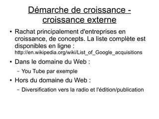 Démarche de croissance -
             croissance externe
●   Rachat principalement d'entreprises en
    croissance, de concepts. La liste complète est
    disponibles en ligne :
    http://en.wikipedia.org/wiki/List_of_Google_acquisitions
●   Dans le domaine du Web :
     –   You Tube par exemple
●   Hors du domaine du Web :
     –   Diversification vers la radio et l'édition/publication
 