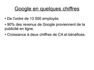 Google en quelques chiffres
●   De l'ordre de 13 500 employés
●90% des revenus de Google proviennent de la
publicité en ligne.
●   Croissance à deux chiffres de CA et bénéfices.
 
