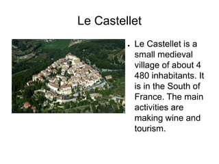 Le Castellet
         ●   Le Castellet is a
             small medieval
             village of about 4
             480 inhabitants. It
             is in the South of
             France. The main
             activities are
             making wine and
             tourism.
 