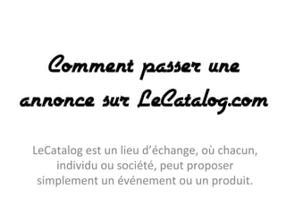 Comment passer une
annonce sur LeCatalog.com
LeCatalog	
  est	
  un	
  lieu	
  d’échange,	
  où	
  chacun,	
  
individu	
  ou	
  société,	
  peut	
  proposer	
  
simplement	
  un	
  événement	
  ou	
  un	
  produit.	
  

 