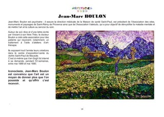 14
Jean-Marc BOULON
Jean-Marc Boulon est psychiatre ; il assure la direction médicale de la Maison de santé Saint-Paul, est président de l’Association des sites,
monuments et paysages de Saint-Rémy de Provence ainsi que de l’Association Valetudo, qui a pour objectif de démystifier la maladie mentale et
de mettre l’art et la culture au service du soin.
Autour de son rêve et d’une lettre écrite
par Vincent à son frère Théo, le docteur
Boulon a créé cette association pour des
patients qui reçoivent, notamment, un
traitement à l’aide d’ateliers d’art-
thérapie.
Ils exposent tout l’année leurs créations
dans le centre d’exposition / vente du
cloître Saint-Paul de Mausole.
C’est ici-même que Van Gogh fut interné
à sa demande, pendant 53 semaines,
entre mai 1889 et mai 1890.
Iconoclaste, Jean-Marc Boulon
est convaincu que l’art est un
moyen de donner plus que l’on
possède et qu’offrir c’est
recevoir.
.
 