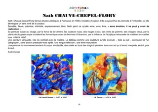 18
Nath CHAUVE-CREPEL-FLORY
Nath Chauve-Crepel-Flory fait ses études artistiques à Paris puis en 1990 s‘installe à Avignon. Elle a aujourd’hui élu domicile à Fontvieille, où elle
développe un sens inné de la couleur.
Sensible, fauve, coloriste, intimiste, expressivement libre, Nath peint ce qu’elle aime, avec âme, « sans émotion, il ne peut y avoir de
réalisation ».
Sa peinture saute au visage, par la force de la lumière, les couleurs nues, des rouges à cru, des verts de pomme, des visages bleus, par la
plénitude du geste ample modelant les formes épanouies de femmes à l'abandon, par la brillance de l'acrylique rehaussée de matières incrustées
pour créer le relief.
Une peinture sensuelle, née du combat avec la matière. Le tableau comme une sculpture qu'elle exécute – toile au sol – accroupie tel "un
calligraphe", sans dessin préalable mais après "une longue réflexion", une lente maturation.
Une peinture du mouvement sortant du corps, très tactile, des orteils au bout des doigts à pénétrer dans son art qui d'abord interpelle, séduit, puis
émeut.
André Morel
Les musiciennes – 100 x 100 La liseuse – 100 x 100
 