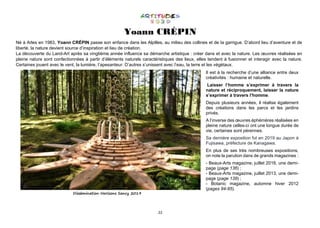 22
Yoann CRÉPIN
Né à Arles en 1983, Yoann CRÉPIN passe son enfance dans les Alpilles, au milieu des collines et de la garrigue. D’abord lieu d’aventure et de
liberté, la nature devient source d’inspiration et lieu de création.
La découverte du Land-Art après sa vingtième année influence sa démarche artistique : créer dans et avec la nature. Les œuvres réalisées en
pleine nature sont confectionnées à partir d’éléments naturels caractéristiques des lieux, elles tendent à fusionner et interagir avec la nature.
Certaines jouent avec le vent, la lumière, l’apesanteur. D’autres s’unissent avec l’eau, la terre et les végétaux.
Dissémination Horizons Sancy 2019
Il est à la recherche d’une alliance entre deux
créativités : humaine et naturelle.
Laisser l’homme s’exprimer à travers la
nature et réciproquement, laisser la nature
s’exprimer à travers l’homme.
Depuis plusieurs années, il réalise également
des créations dans les parcs et les jardins
privés.
A l’inverse des œuvres éphémères réalisées en
pleine nature celles-ci ont une longue durée de
vie, certaines sont pérennes.
Sa dernière exposition fut en 2019 au Japon à
Fujisawa, préfecture de Kanagawa.
En plus de ses très nombreuses expositions,
on note la parution dans de grands magazines :
- Beaux-Arts magazine, juillet 2016, une demi-
page (page 136) ;
- Beaux-Arts magazine, juillet 2013, une demi-
page (page 139) ;
- Botanic magazine, automne hiver 2012
(pages 94-95).
 