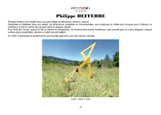 24
Philippe DEFFERRE
Philippe Defferre est installé dans son petit village de Ménerbes, dans le Luberon.
Dessinées et réalisées dans son atelier, de dimensions modestes ou monumentales, ses sculptures en métal sont conçues pour l’intérieur ou
l’extérieur. Il met en scène ses œuvres dans un espace naturel.
Pour titrer son travail, quand on fait un dessin en perspective, on choisira deux points mystérieux voire secrets plus ou moins éloignés, chaque
surface plane assemblée, devient un relief pictural saillant.
En 2020, Il développe et expérimente une nouvelle approche vers des patines colorées.
350 x 300 x 120
 