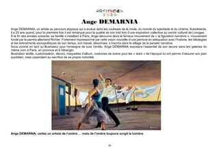 26
Ange DEMARNIA
Ange DEMARNIA, un artiste au parcours atypique qui a évolué dans les coulisses de la mode, du monde du spectacle et du cinéma. Autodidacte,
il a 20 ans quand, pour la première fois il est remarqué pour la qualité de son trait lors d’une exposition collective au centre culturel de Limoges.
À la fin des années soixante, sa famille s’installant à Paris, Ange découvre alors le fameux mouvement de « la figuration narrative », mouvement
fondé par le peintre allemand Richter. Fortement impressionné par cette vision nouvelle d’une peinture en adéquation avec l’histoire, les idéologies
et les évènements sociopolitiques de son temps, son travail, désormais, s’inscrira dans le sillage de la pensée narrative.
Sous contrat en tant qu’illustrateur pour l’enseigne de luxe Ventilo, Ange DEMARNIA exposera l’essentiel de son œuvre dans les galeries du
même nom à Paris, en province et à l’étranger.
Illustration textile, customisation, décors, maquettes d’album, costumes de scène pour les « stars » de l’époque lui ont permis d’assurer son pain
quotidien, mais cependant au sacrifice de sa propre notoriété.
Ange DEMARNIA, certes un artiste de l’ombre … mais de l’ombre toujours surgit la lumière.
 