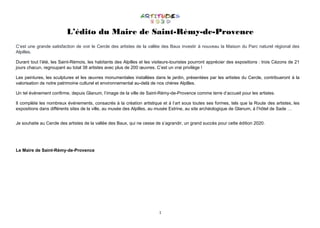 1
L’édito du Maire de Saint-Rémy-de-Provence
C’est une grande satisfaction de voir le Cercle des artistes de la vallée des Baux investir à nouveau la Maison du Parc naturel régional des
Alpilles.
Durant tout l’été, les Saint-Rémois, les habitants des Alpilles et les visiteurs-touristes pourront apprécier des expositions : trois Cézons de 21
jours chacun, regroupant au total 38 artistes avec plus de 200 œuvres. C’est un vrai privilège !
Les peintures, les sculptures et les œuvres monumentales installées dans le jardin, présentées par les artistes du Cercle, contribueront à la
valorisation de notre patrimoine culturel et environnemental au-delà de nos chères Alpilles.
Un tel événement confirme, depuis Glanum, l’image de la ville de Saint-Rémy-de-Provence comme terre d’accueil pour les artistes.
Il complète les nombreux événements, consacrés à la création artistique et à l’art sous toutes ses formes, tels que la Route des artistes, les
expositions dans différents sites de la ville, au musée des Alpilles, au musée Estrine, au site archéologique de Glanum, à l’hôtel de Sade …
Je souhaite au Cercle des artistes de la vallée des Baux, qui ne cesse de s’agrandir, un grand succès pour cette édition 2020.
Le Maire de Saint-Rémy-de-Provence
 
