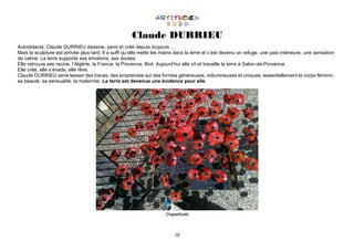 28
Claude DURRIEU
Autodidacte, Claude DURRIEU dessine, peint et créé depuis toujours …
Mais la sculpture est arrivée plus tard. Il a suffi qu’elle mette les mains dans la terre et c’est devenu un refuge, une paix intérieure, une sensation
de calme. La terre supporte ses émotions, ses doutes.
Elle retrouve ses racine, l’Algérie, la France, la Provence, Biot. Aujourd’hui elle vit et travaille la terre à Salon-de-Provence.
Elle créé, elle s’évade, elle rêve.
Claude DURRIEU aime laisser des traces, des empreintes sur des formes généreuses, volumineuses et uniques, essentiellement le corps féminin,
sa beauté, sa sensualité, la maternité. La terre est devenue une évidence pour elle.
Coquelicots
 