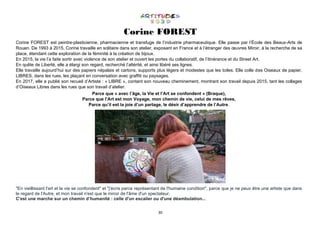 30
Corine FOREST
Corine FOREST est peintre-plasticienne, pharmacienne et transfuge de l’industrie pharmaceutique. Elle passe par l’École des Beaux-Arts de
Rouen. De 1993 à 2015, Corine travaille en solitaire dans son atelier, exposant en France et à l’étranger des œuvres Miroir, à la recherche de sa
place, étendant cette exploration de la féminité à la création de bijoux.
En 2015, la vie l’a faite sortir avec violence de son atelier et ouvert les portes du collaboratif, de l’itinérance et du Street Art.
En quête de Liberté, elle a élargi son regard, recherché l’altérité, et ainsi libéré ses lignes.
Elle travaille aujourd’hui sur des papiers népalais et cartons, supports plus légers et modestes que les toiles. Elle colle des Oiseaux de papier,
LIBRES, dans les rues, les plaçant en conversation avec graffiti ou paysages.
En 2017, elle a publié son recueil d’Artiste : « LIBRE », contant son nouveau cheminement, montrant son travail depuis 2015, tant les collages
d’Oiseaux Libres dans les rues que son travail d’atelier.
Parce que « avec l’âge, la Vie et l’Art se confondent » (Braque),
Parce que l’Art est mon Voyage, mon chemin de vie, celui de mes rêves,
Parce qu’il est la joie d’un partage, le désir d’apprendre de l’Autre.
"En vieillissant l'art et la vie se confondent" et "j'écris parce représentant de l'humaine condition", parce que je ne peux être une artiste que dans
le regard de l'Autre, et mon travail n'est que le miroir de l'âme d'un spectateur.
C'est une marche sur un chemin d’humanité : celle d'un escalier ou d'une déambulation...
 