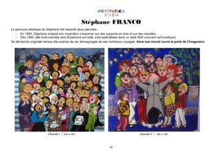 32
Stéphane FRANCO
Le parcours artistique de Stéphane fait ressortir deux périodes :
- En 1985, Stéphane a laissé son inspiration s'exprimer sur des supports en bois et sur des meubles.
- Dès 1992, elle s'est orientée vers la peinture sur toile, s'est spécialisée dans un style Naïf (souvent naïf exotique).
Sa démarche originale retrace des scènes de vie, témoignages de ses nombreux voyages. Ainsi son travail ouvre la porte de l'imaginaire.
Chorale I – 60 x 60 Chorale II – 50 x 50
 