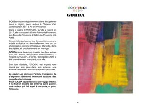 36
GODDA
GODDA expose régulièrement dans des galeries
dans la région, parmi autres à l'Espace d'art
contemporain 361° à Aix-en-Provence.
Dans le cadre d'ARTITUDE, qu'elle a rejoint en
2017, elle a exposé à Saint-Rémy-de-Provence,
aux Baux-de-Provence, à Salon-de-Provence et à
Arles.
Souvent elle partage un lieu d'exposition avec une
artiste sculptrice et éventuellement une ou un
photographe, comme à l'Estaque, Marseille, dans
les Alpilles, et prochainement en Norvège.
GODDA aime beaucoup investir des lieux autres
que des salles d'exposition traditionnelles : "
Regard sur Cours", à Gorée, Sénégal en 2019 a
été un événement marquant pour elle.
Son nom d'artiste, "GODDA" est le petit nom
donné par son père dans son enfance, une
enfance heureuse, source d'inspiration pour elle.
Le pastel sec donne à l'artiste l'occasion de
s'exprimer librement, inventant toujours des
nouvelles techniques.
Pour GODDA la peinture est un voyage intime.
Il lui faut un départ, des ombres sur le papier,
une couleur qui fait appel à une autre, et puis,
l'inconnu.
 