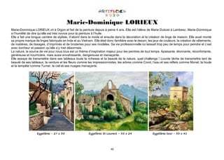 40
Marie-Dominique LORIEUX
Marie-Dominique LORIEUX vit à Orgon et fait de la peinture depuis à peine 4 ans. Elle est l’élève de Marie Dubost à Lambesc. Marie-Dominique
a l’humilité de dire qu’elle est très novice pour la peinture à l’huile.
Elle a fait une longue carrière de styliste, d’abord dans la mode et ensuite dans la décoration et la création de linge de maison. Elle avait monté
sa propre marque de linges fabriqués en Inde et au Vietnam. Elle était donc familière avec le dessin, les jeux de couleurs, la création de vêtements,
de matières, de tissages, d’imprimés et de broderies pour ses modèles. Sa vie professionnelle lui laissait trop peu de temps pour peindre et c’est
avec bonheur et passion qu’elle s’y met désormais.
La nature, la source de vie pour nous tous est un thème d’inspiration majeur pour les peintres de tout temps. Apaisante, étonnante, réconfortante,
généreuse et nourricière, mais aussi envahissante, dangereuse et menaçante.
Elle essaye de transmettre dans ses tableaux toute la richesse et la beauté de la nature, quel challenge ! Lourde tâche de transmettre tant de
beauté de ses tableaux, la verdure et les fleurs comme les impressionnistes, les arbres comme Corot, l’eau et ses reflets comme Monet, la houle
et la tempête comme Turner, le ciel et ses nuages menaçants.
Eygalières - 27 x 35 Eygalières St Laurent - 35 x 24 Eygalières tour - 33 x 41
 
