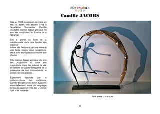 42
Camille JACOBS
Née en 1988, sculpteurs de mère en
fille, et après des études d’Art à
l’académie Charpentier, Camille
JACOBS expose depuis presque 10
ans ses sculptures en France et à
l’étranger.
Elle a grandi au bord de la
méditerranée dans une famille très
créative !
Initiée dès l'enfance par une mère et
une tante toutes deux sculptrices,
elle a suivi leurs pas pour trouver son
chemin !
Elle expose depuis presque dix ans
ses sculptures et puise ses
inspirations dans des scènes de vie,
en tentant de capter l'élégance et la
puissance de nos mouvements, la
poésie de nos actions ...
Également fascinée par la
métamorphose des matériaux,
Camille travaille avec divers supports
essentiellement issus du recyclage
tel que le papier et crée des « trompe
l’œil » de matières.
Étole dorée – 35 x 30
 