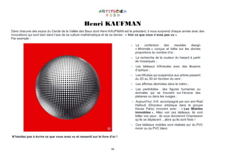 44
Henri KAUFMAN
Dans chacune des expos du Cercle de la Vallée des Baux dont Henri KAUFMAN est le président, il nous surprend chaque année avec des
innovations qui sont bien dans l’axe de sa culture mathématique et de sa devise : « Voir ce que vous n’avez pas vu ».
Par exemple :
- La confection des meubles design
« Minimals » conçue et bâtie sur les divines
proportions du nombre d’or ;
- La recherche de la couleur du hasard à partir
de mosaïques ;
- Les tableaux Infinitudes avec des illusions
d’optique ;
- Les HKubes qui suspendus aux arbres passent
du 2D au 3D en fonction du vent ;
- Les affiches déchirées dans le métro ;
- Les paréïdolies : des figures humaines ou
animales qui se trouvent sur l’écorce des
platanes ou dans les nuages ;
- Aujourd’hui, H.K. accompagné par son ami Riad
Hattouti (Directeur artistique dans le groupe
Havas Paris) innovent avec : « Les Mobiles
immobiles ». Allez voir ces tableaux, ils vont
titiller vos yeux ; ils vous donneront l’impression
qu’ils se déplacent ...alors qu’ils sont fixes !
- Ces tableaux mobiles sont réalisés sur du PVC
miroir ou du PVC blanc
N’hésitez pas à écrire ce que vous avez vu et ressenti sur le livre d’or !
 