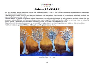 46
Colette LASSALLE
Déjà vers treize ans, alors qu’elle rentrait du lycée avec ses amies, Colette LASSALLE était la seule à visiter assez régulièrement une galerie d’Art
pour découvrir de nouvelles œuvres.
Elle a découvert la lumière du sud il y a 20 ans avec l'impression d'un objectif affiné lors du Mistral, les couleurs fortes, sensuelles, violentes, qui
nous harcellent les yeux, nous brûlent.
Elle aime ce soleil qui plombe et creuse les ombres. Les voyages aussi, l'Afrique omniprésente en elle, comme une deuxième identité avec ses
odeurs ses couleurs d’épices, ses fruits aussi, les gens, leur sourire malgré les problèmes. Le désert où l’on se perd pour mieux se resituer l’a
toujours obsédé. Colette LASSALLE a d’ailleurs peint avec ce sable, si chaud et si doux à travers les doigts.
Elle aime l’errance dans les villes inconnues ou connues, à la fin du jour, comme les chats longent les murs, le silence et la contemplation.
Ses influences classiques sont Matisse et Gauguin pour l’explosion des couleurs.
Les oliviers bleus – 50 x 100
 