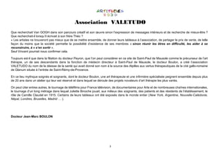 3
Association VALETUDO
Que recherchait Van GOGH dans son parcours créatif et son œuvre sinon l’expression de messages intérieurs et de recherche de mieux-être ?
Que recherchait-il lorsqu’il écrivait à son frère Théo ?
« Les artistes ne trouveront pas mieux que de se mettre ensemble, de donner leurs tableaux à l’association, de partager le prix de vente, de telle
façon du moins que la société permette la possibilité d’existence de ses membres « sinon réunir les êtres en difficulté, les aider à se
reconstruire, à « s’en sortir ».
Seul Vincent pourrait nous confirmer cela.
Toujours est-il que dans la filiation du docteur Peyron, que l’on peut considérer en ce site de Saint-Paul de Mausole comme le précurseur de l’art
thérapie, un de ses descendants dans la fonction de médecin directeur à Saint-Paul de Mausole, le docteur Boulon, a créé l’association
VALETUDO du nom de la déesse de la santé qui avait donné son nom à la source des Alpilles aux vertus thérapeutiques de la cité gallo-romaine
de Glanum située à l’entrée de Saint-Rémy-de-Provence.
En ce lieu mythique soignés et soignants, dont le docteur Boulon, une art thérapeute et une infirmière spécialisée peignent ensemble depuis plus
de 20 ans dans un atelier qui leur est réservé et dans lequel se déroule des projets novateurs d’art thérapie les plus variés.
On peut citer entres autres, le tournage de téléfilms pour France télévision, de documentaires pour Arte et de nombreuses chaînes internationales,
le tournage d’un long métrage dans lequel Juliette Binoche jouait, aux milieux des soignants, des patients et des résidents de l’établissement, le
rôle de Camille Claudel en 1915. Certains de leurs tableaux ont été exposés dans le monde entier (New York, Argentine, Nouvelle-Calédonie,
Népal, Londres, Bruxelles, Madrid … ).
Docteur Jean-Marc BOULON
 