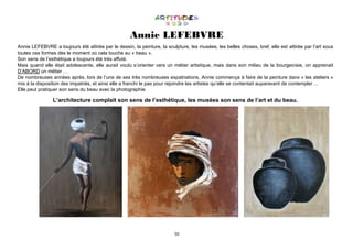 50
Annie LEFEBVRE
Annie LEFEBVRE a toujours été attirée par le dessin, la peinture, la sculpture, les musées, les belles choses, bref, elle est attirée par l’art sous
toutes ces formes dès le moment où cela touche au « beau ».
Son sens de l’esthétique a toujours été très affuté.
Mais quand elle était adolescente, elle aurait voulu s’orienter vers un métier artistique, mais dans son milieu de la bourgeoisie, on apprenait
D’ABORD un métier …
De nombreuses années après, lors de l’une de ses très nombreuses expatriations, Annie commença à faire de la peinture dans « les ateliers »
mis à la disposition des impatriés, et ainsi elle a franchi le pas pour rejoindre les artistes qu’elle se contentait auparavant de contempler ...
Elle peut pratiquer son sens du beau avec la photographie.
L’architecture complait son sens de l’esthétique, les musées son sens de l’art et du beau.
 