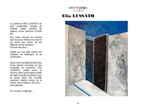54
Elio LUSSATO
La peinture d’Élio LUSSATO se
veut sculpturale, remplie de
matière, sable, cendres de
cigares, ocres, peinture à l'huile
etc.
Ses toiles doivent se toucher
avec les yeux même si on a envie
d'y poser ses mains, de les
effleurer de les caresser ...
Qu'avec les yeux ...
Jetées sur une toile, toutes ces
matières se mélangent et se
confondent.
Après avoir travaillé pendant plus
d’une dizaine d’années sur les
symboles du judaïsme, Élio
LUSSATO, artiste connu et
reconnu dans notre région profite
de cette nouvelle exposition pour
se lancer dans une nouvelle
aventure créative autour de la
nature, de la création, de la vie....
de la planète.
Un nouveau challenge ...
 