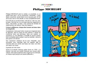 56
Philippe MICHELOT
Philippe MICHELOT est-il un artiste, un nonartiste, ou un
artiste sans peur ? On le surnomme « Dieubolik », super
têtard, anarchrist, bandit kitsch et de mauvais goût. On dit
de lui que c’est un mec décalé, un mec complètement barré.
Il ne sait pas ce qu’est le beau. Il dit de lui « ben oui, quoi,
le beau, c’est très con. Il y a en plein dans les magazines, le
beau, c’est bimbo. Le beau, c’est comme les tomates de
supermarché, bon dehors, mais rien dedans ».
Il aime la différence, chaque être humain est beau dans
sa singularité.
Ce plasticien n’aime pas l’ordre, il puise son imaginaire dans
le désordre, dans le chaos de ses pulsions, il refuse de
s’enfermer dans une technique, dans une matière, un
processus ou une idéologie. Il travaille le pop’art version
kitch surréaliste grâce auquel il ose tout aborder, même le
plus grave ou le sexuel.
Son expression artistique est là pour interpeller, pour
provoquer, pour interroger celui qui regarde, aller le
chercher dans son ventre, ses tripes, son cœur, son âme,
son esprit, son corps.
Il gueule car il est vivant.
Quant à la beauté, laissons parler Hume en 1755 « La
beauté n’est pas une qualité inhérente aux choses elles-
mêmes, elle existe seulement dans l’esprit qui la contemple,
et chaque esprit perçoit une beauté différente ».
 