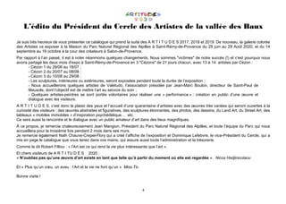 4
L’édito du Président du Cercle des Artistes de la vallée des Baux
Je suis très heureux de vous présenter ce catalogue qui prend la suite des A R T I T U D E S 2017, 2018 et 2019. De nouveau, la galerie colorée
des Artistes va exposer à la Maison du Parc Naturel Régional des Alpilles à Saint-Rémy-de-Provence du 29 juin au 29 Août 2020, et du 14
septembre au 16 octobre à la cour des créateurs à Salon-de-Provence.
Par rapport à l’an passé, il est à noter néanmoins quelques changements. Nous sommes "victimes" de notre succès (!) et c'est pourquoi nous
avons partagé les deux mois d'expo à Saint-Rémy-de-Provence en 3 "Cézons" de 21 jours chacun, avec 13 à 14 artistes par Cézon :
- Cézon 1 du 29/06 au 18/07 ;
- Cézon 2 du 20/07 au 08/08 ;
- Cézon 3 du 10/08 au 29/08 ;
- Les sculptures, intérieures ou extérieures, seront exposées pendant toute la durée de l’exposition ;
- Nous accueillerons quelques artistes de Valetudo, l’association présidée par Jean-Marc Boulon, directeur de Saint-Paul de
Mausole, dont l’objectif est de mettre l’art au service du soin ;
- Quelques artistes-peintres se sont portés volontaires pour réaliser une « performance » : création en public d’une œuvre et
dialogue avec les visiteurs.
A R T I T U D E S, c’est donc le plaisir des yeux et l’accueil d’une quarantaine d’artistes avec des œuvres très variées qui seront ouvertes à la
curiosité des visiteurs : des œuvres abstraites et figuratives, des sculptures étonnantes, des photos, des dessins, du Land Art, du Street Art, des
tableaux « mobiles immobiles » d’inspiration psychédélique… etc.
Ce sera aussi la rencontre et le dialogue avec un public amateur d’art dans des lieux magnifiques.
À ce propos, je remercie chaleureusement Jean Mangion, Président du Parc Naturel Régional des Alpilles, et toute l’équipe du Parc qui nous
accueillera pour la troisième fois pendant 2 mois dans ses murs.
Je remercie également Nath Chauve-Crepel-Flory qui a créé l’affiche de l’exposition et Dominique Lefebvre, le vice-Président du Cercle, qui a
mis en page le catalogue que vous tenez dans vos mains, qui assure aussi toute l’administration et la trésorerie.
Comme le dit Robert Filliou : « l’Art est ce qui rend la vie plus intéressante que l’art ».
Et chers visiteurs de A R T I TU D E S 2020 :
« N’oubliez pas qu’une œuvre d’art existe en tant que telle qu’à partir du moment où elle est regardée ». Nicos Hadjinicolaou
Et « Plus qu’un vœu, un aveu : l’Art et la vie ne font qu’un » Miss.Tic
Bonne visite !
 