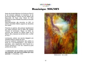 58
Dominique MIGNON
Après des études littéraires à la Sorbonne Paris IV
et de sciences politiques, la deuxième vie de
Dominique Mignon l’oriente vers les ateliers des
Beaux-arts de Paris chez Olivier Di Pizio
(Président du salon Réalités Nouvelles) et Gonzalo
Belmonte.
Saint-Germanoise, elle rencontre, en 2001, le
peintre naturaliste Hélène Legrand qui deviendra
son maître.
Présente en galeries, elle participe régulièrement
aux salons parisiens dont le Salon des Artistes
Français et provinciaux. Reçue, en 2020, au
concours des peintres du 45ème Salon de la
Marine, elle y exposera sa dernière toile « La Mer
en Feu ».
Lumineuses, calmes, ses œuvres dégagent une
véritable poésie et apaise les sens.
D’aucuns parleront d’abstraction elle préfère le
terme de « non-représentation » pour laisser le
spectateur, seul, vagabonder dans l’œuvre et y
trouver comment ce « non- dit » raisonne au plus
profond de son être.
« L’abstraction est le contenu que la peinture
doit exprimer, soit cette vie invisible que nous
sommes.” V. Kandinsky - 1910
Éclat de vie - 81 x 100
 