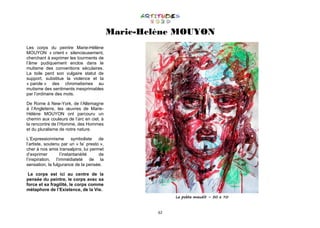62
Marie-Helène MOUYON
Les corps du peintre Marie-Hélène
MOUYON « crient » silencieusement,
cherchant à exprimer les tourments de
l’âme pudiquement enclos dans le
mutisme des conventions séculaires.
La toile perd son vulgaire statut de
support, substitue la violence et la
« parole » des chromatismes au
mutisme des sentiments inexprimables
par l’ordinaire des mots.
De Rome à New-York, de l’Allemagne
à l’Angleterre, les œuvres de Marie-
Hélène MOUYON ont parcouru un
chemin aux couleurs de l’arc en ciel, à
la rencontre de l’Homme, des Hommes
et du pluralisme de notre nature.
L’Expressionnisme symboliste de
l’artiste, soutenu par un « fa’ presto »,
cher à nos amis transalpins, lui permet
d’exprimer l’instantanéité de
l’inspiration, l’immédiateté de la
sensation, la fulgurance de la pensée.
Le corps est ici au centre de la
pensée du peintre, le corps avec sa
force et sa fragilité, le corps comme
métaphore de l’Existence, de la Vie.
Le poète maudit – 50 x 70
 