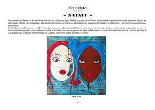 64
« NATAFF »
Passionnée de dessin et de peinture depuis son plus jeune âge, Nataff poursuit tout d’abord des études de graphisme et de stylisme à Lyon, sa
ville natale. Attirée par la Capitale, elle décide de monter sur Paris où elle intègre les plateaux de théâtre, de télévision… etc comme accessoiriste-
décoratrice.
C’est à Salon de Provence, en 2014, qu’elle renoue avec l’art pictural et donne vie à une héroïne des temps modernes qui regarde le monde en
écarquillant ses grands yeux troublants, naïfs et lucides. Son corps guerrier et sexy reflète avec humour l’âme de cette femme urbaine en proie à
une société qui la heurte et l’interroge sur la place consentie et les combats à mener.
Salut à toi
 