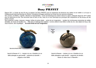 66
Dany PRAYET
Depuis 2011, à l’aube de ses 50 ans, la passion de Dany PRAYET pour la céramique est devenue son métier et son atelier a vu le jour à
Châteaurenard dans les Bouches du Rhône. Formations et stages renforcent au fil des ans son parcours artistique.
Son univers « le RAKU » signifie « Bonheur et Spontanéité ». C’est une technique de cuisson venue du Japon, pratiquée depuis le 16ème siècle
pour la cérémonie du thé. Une rencontre avec la terre, le feu, l’eau et un choc thermique qui provoque des craquelures sur les émaux de ses
pièces uniques.
Ses sculptures, bustes, masques, visages, boîtes et autres objets… sortis de son imagination… recèlent de nombreuses empreintes de vieilles
dentelles, de traces de feuilles d’or … Elle aime à mélanger les matières : la terre côtoie le bois flotté, la tôle de zinc, des objets de récup, des
vieux boutons, des coquillages … Sa seule limite est son imagination.
Secret de femmes N° II – Hauteur 22 cm x Diamètre 26 cm Secret de femmes – Hauteur 22 cm x Diamètre 26 cm
Boîte estampée en grés émaillé – empreinte de dentelle – Boîte estampée en grés émaillé – empreinte de dentelle -
poignée en bois flotté bouton en laiton bruni à l’hématite -
 