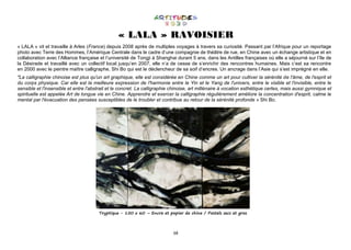 68
« LALA » RAVOISIER
« LALA » vit et travaille à Arles (France) depuis 2008 après de multiples voyages à travers sa curiosité. Passant par l’Afrique pour un reportage
photo avec Terre des Hommes, l’Amérique Centrale dans le cadre d’une compagnie de théâtre de rue, en Chine avec un échange artistique et en
collaboration avec l’Alliance française et l’université de Tongji à Shanghai durant 5 ans, dans les Antilles françaises où elle a séjourné sur l’île de
la Désirade et travaillé avec un collectif local jusqu’en 2007, elle n’a de cesse de s’enrichir des rencontres humaines. Mais c’est sa rencontre
en 2000 avec le peintre maître calligraphe, Shi Bo qui est le déclencheur de sa soif d’encres. Un ancrage dans l’Asie qui s’est imprégné en elle.
"La calligraphie chinoise est plus qu'un art graphique, elle est considérée en Chine comme un art pour cultiver la sérénité de l'âme, de l'esprit et
du corps physique. Car elle est la meilleure expression de l'harmonie entre le Yin et le Yang de l'univers, entre le visible et l'invisible, entre le
sensible et l'insensible et entre l'abstrait et le concret. La calligraphie chinoise, art millénaire à vocation esthétique certes, mais aussi gymnique et
spirituelle est appelée Art de longue vie en Chine. Apprendre et exercer la calligraphie régulièrement améliore la concentration d'esprit, calme le
mental par l'évacuation des pensées susceptibles de le troubler et contribue au retour de la sérénité profonde » Shi Bo.
Tryptique - 150 x 60 – Encre et papier de chine / Pastels secs et gras
 
