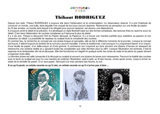 70
Thibaut RODRIGUEZ
Depuis tout petit, Thibaut RODRIGUEZ a toujours été dans l’observation et la contemplation. Un observateur réservé. Il a pris l’habitude de
concevoir un monde, une bulle, dans laquelle il se coupait de tout pour pouvoir dessiner. Retranscrire sa perception sur une feuille de papier.
Au fil des années, ce monde dans lequel il se réfugiait pour pouvoir dessiner, est devenu une dépendance.
Il a toujours aimé le détail et la précision. Il a développé un style illustratif basé sur des formes complexes, des textures fines en ayant le souci du
détail. C’est dans l’élaboration de courbes complexes qu’il éprouve le plus de plaisir.
Il y a dix ans, Thibaut a découvert l’Art du Papier découpé, le Papercut. Il y a trouvé une manière parfaite pour satisfaire sa passion et son
obsession du détail. La possibilité de repasser au scalpel toute la complexité des courbes.
En premier lieu, la recherche du concept est une phase longue et saccadée, elle se fait à différents moments de la journée. Lorsque le concept
est trouvé, il attend toujours la tombée de la nuit pour pouvoir travailler. Il aime le traditionnel, c’est pourquoi il a uniquement besoin d’un crayon,
d’une feuille de papier, d’un taille-crayon et d’une gomme. Il commence son crayonné qui dure souvent une dizaine d’heures en essayant de
retranscrire une certaine réalité en y ajoutant toutes les complexités que cette dernière peut lui offrir. Lorsque l’illustration est achevée, il doit la
repenser et la réinterpréter afin de la découper. Elle doit fonctionner en négatif en quelque sorte, les zones de vides et de pleins du papier doivent
s’organiser entre elles.
La dernière phase est celle consacrée à la découpe au scalpel et souvent une dizaine de lames sont nécessaires. Parcourir la totalité des courbes
avec la lame du scalpel est pour lui une manière de sublimer l’illustration, petit à petit, au fil des heures, zones après zones. Jusqu’à arriver au
stade de la dentelle de papier. D’un seul papier. Découpé à la main pendant des heures, la nuit.
À ce qu’il parait, un artiste raconte ce qu’il rate, un artiste raconte ce qu’il n’arrive pas à faire ...
 