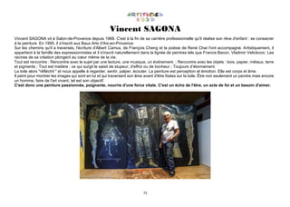 72
Vincent SAGONA
Vincent SAGONA vit à Salon-de-Provence depuis 1968. C'est à la fin de sa carrière professionnelle qu'il réalise son rêve d'enfant : se consacrer
à la peinture. En 1995, il s'inscrit aux Baux Arts d'Aix-en-Provence.
Sur les chemins qu'il a traversés, l'écriture d'Albert Camus, de François Cheng et la poésie de René Char l'ont accompagné. Artistiquement, il
appartient à la famille des expressionnistes et il s'inscrit naturellement dans la lignée de peintres tels que Francis Bacon, Vladimir Velickovic. Les
racines de sa création plongent au cœur même de la vie.
Tout est rencontre : Rencontre avec le sujet par une lecture, une musique, un événement. ; Rencontre avec les objets : bois, papier, métaux, terre
et pigments ; Tout est matière : ce qui surgit le saisit de stupeur, d'effroi ou de bonheur ; Toujours d’étonnement.
La toile alors "réfléchit " et nous appelle à regarder, sentir, palper, écouter. La peinture est perception et émotion. Elle est corps et âme.
Il peint pour montrer les images qui sont en lui et qui traversent son âme avant d'être fixées sur la toile. Être non seulement un peintre mais encore
un homme, faire de l'art vivant, tel est son objectif.
C'est donc une peinture passionnée, poignante, nourrie d'une force vitale. C'est un écho de l'être, un acte de foi et un besoin d'aimer.
 