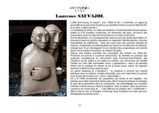 74
Laurence SAUVAJOL
L’effet boomerang, le ressort : une « Mise en Art » contrariée, un regret de
jeune fille de ne pas avoir écouté ce qui semblait amener Laurence SAUVAJOL
et lui faire « place grande ».
Le marketing fut choisi, un milieu de créations, d’évènementiels dans le secteur
textile où il fut question d’optimiser, de réinventer des lieux, de lancer des
évènements avec en toile de fond la femme, la mode, la féminité.
Puis la décoration, en s’accaparant les maisons pour les rendre plus belles, en
devenant maçonne, peintre, tapissière, en respecter l’identité des lieux, les plus
improbables de préférence… faire des paris avec des gueules cassées de
charme, comprendre ce subtil équilibre qui lorsqu’on l’investit pour le valoriser,
change tout. Et en développant d’une manière plus pragmatique une activité
autour de la location touristique, la création de gites.
Depuis une dizaine d’années les rencontres, les amitiés sur Salon-de-
Provence ont permis à Laurence SAUVAJOL de remettre en pratique ses
quelques compétences en rencontrant avec Provence-Sud-Passion des
créateurs en les aidant à se mettre en lumière, ces rencontres ont réveillé
l’artiste qui chez elle sommeillait nourri « grassement » mais à la dérobée
enfant par la pratique du dessin et de la photo aussi, plaisir de regarder
réanimer l’artiste lui faire place et oser.
Un grand classique la « discipline » : la sculpture a amorcé son activité
artistique avec la création d’objets décoratifs, puis son sujet favori le portrait
sous toutes ses formes une « mine « inépuisable ».
On y lit l’ADN émotionnel, les aspirations, les forces et les fragilités, une
passion pour cette chose-là la photo aussi, elle l’a toujours pratiqué, le cadrage,
le goût de la géométrie dans la composition, les assemblages qui suscitent
l’émotion même discours dans la sculpture, dans le dessin, dans la peinture,
Laurence ne choisit plus et … c’est délicieux la création est « multifacette »,
elle se met en joie, en énergie, s’interroge aussi Sculptrice oui mais pas que,
photographe et peintre aussi …
 
